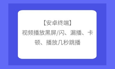 【安卓終端】視頻播放黑屏/閃、漏播、卡頓、播放幾秒跳播